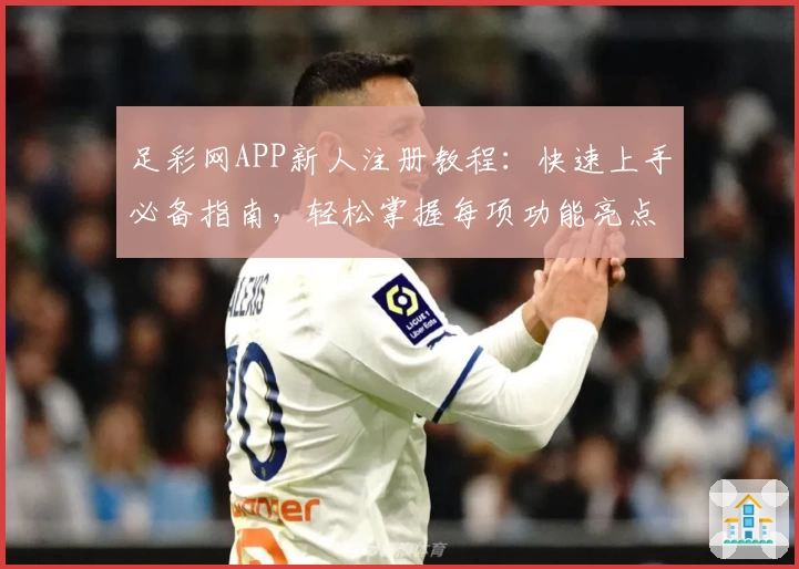 足彩网APP新人注册教程：快速上手必备指南，轻松掌握每项功能亮点