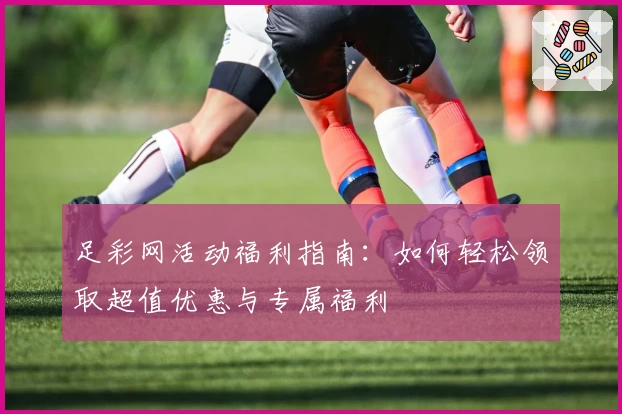 足彩网活动福利指南：如何轻松领取超值优惠与专属福利