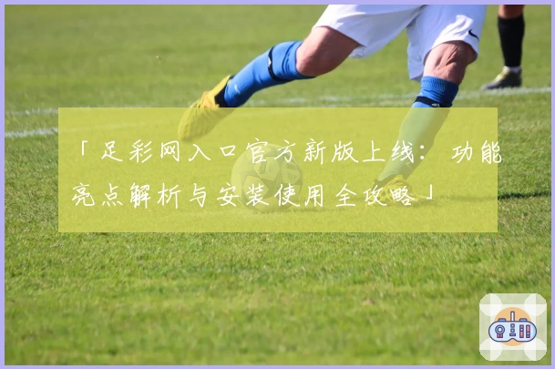 「足彩网入口官方新版上线：功能亮点解析与安装使用全攻略」
