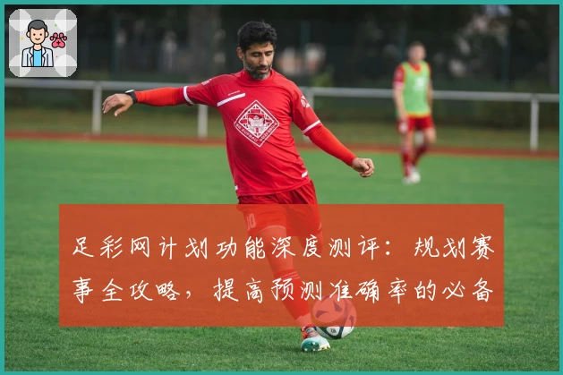 足彩网计划功能深度测评：规划赛事全攻略，提高预测准确率的必备助手