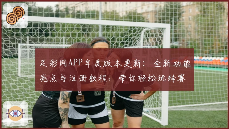 足彩网APP年度版本更新：全新功能亮点与注册教程，带你轻松玩转赛事资讯