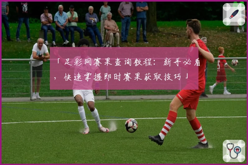 「足彩网赛果查询教程：新手必看，快速掌握即时赛果获取技巧」