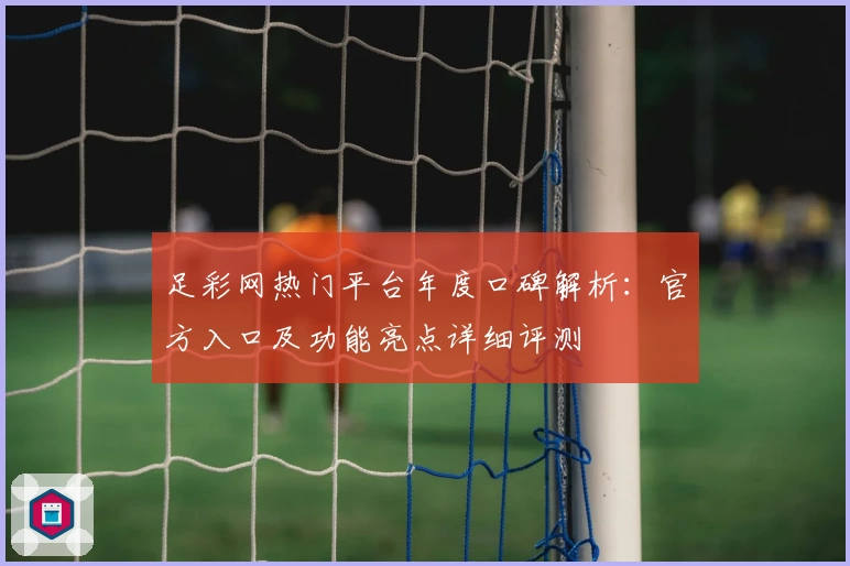 足彩网热门平台年度口碑解析：官方入口及功能亮点详细评测