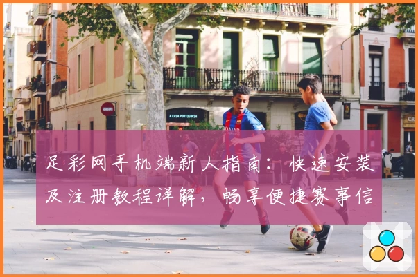 足彩网手机端新人指南：快速安装及注册教程详解，畅享便捷赛事信息