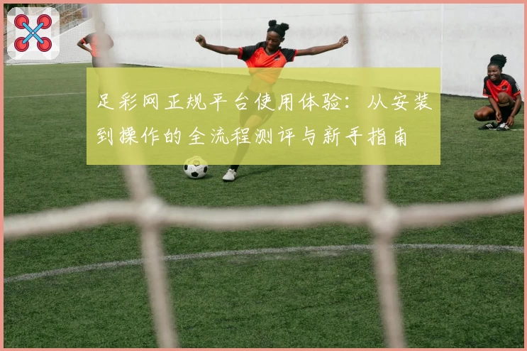 足彩网正规平台使用体验：从安装到操作的全流程测评与新手指南