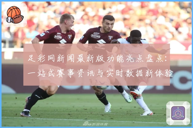 足彩网新闻最新版功能亮点盘点:一站式赛事资讯与实时数据新体验