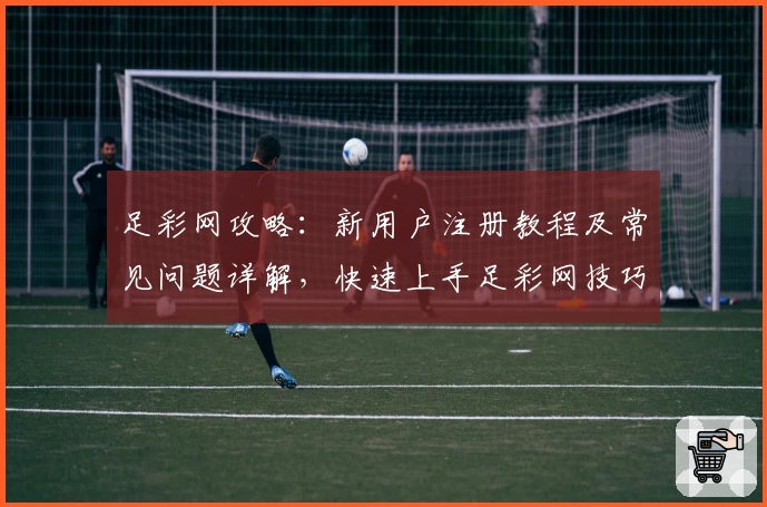 足彩网攻略：新用户注册教程及常见问题详解，快速上手足彩网技巧解析